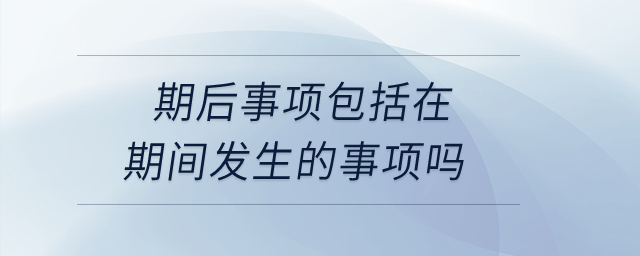 期后事项包括在期间发生的事项吗? 期后事项包括在期间发生的事项吗?