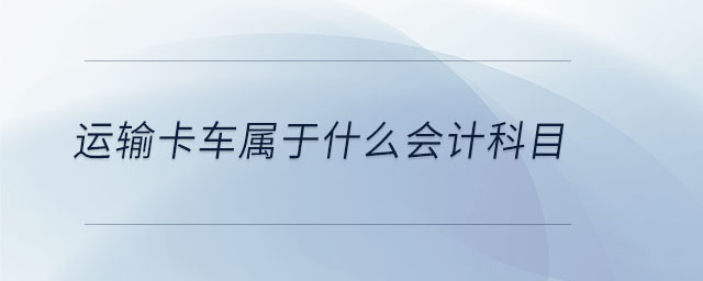 运输卡车属于什么会计科目 运输卡车属于什么会计科目