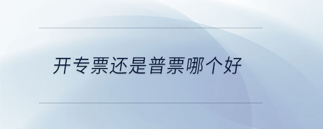 开专票还是普票哪个好 开专票还是普票哪个好