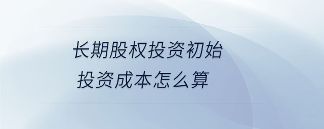 长期股权投资初始投资成本怎么算 长期股权投资初始投资成本怎么算