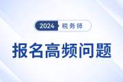 24年税务师报名季高频问题及解答，考生速看！