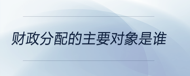 财政分配的主要对象是谁 财政分配的主要对象是谁