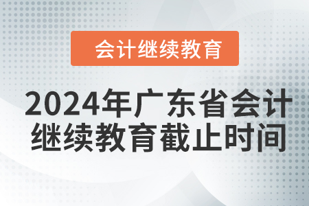2024年广东省会计人员继续教育截止时间 2024年广东省会计人员继续教育截止时间