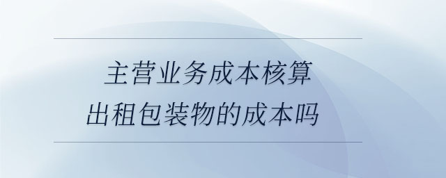 主营业务成本核算出租包装物的成本吗 主营业务成本核算出租包装物的成本吗
