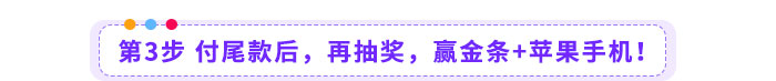 第3步-付尾款后,再抽奖,赢金条+苹果手机! 第3步-付尾款后,再抽奖,赢金条+苹果手机!