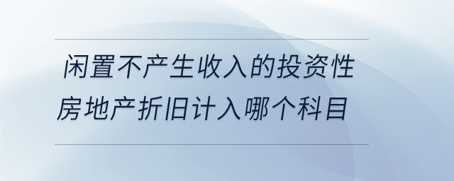 闲置不产生收入的投资性房地产折旧计入哪个科目 闲置不产生收入的投资性房地产折旧计入哪个科目
