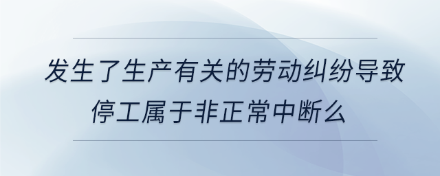 发生了生产有关的劳动纠纷导致停工属于非正常中断么 发生了生产有关的劳动纠纷导致停工属于非正常中断么