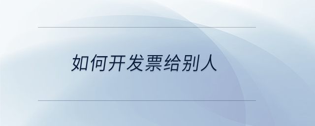 如何开发票给别人 如何开发票给别人