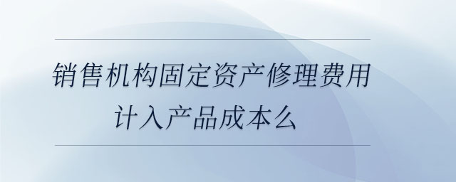 销售机构固定资产修理费用计入产品成本么 销售机构固定资产修理费用计入产品成本么