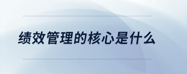 绩效管理的核心是什么 绩效管理的核心是什么