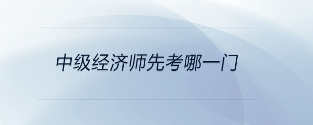 中级经济师先考哪一门 中级经济师先考哪一门