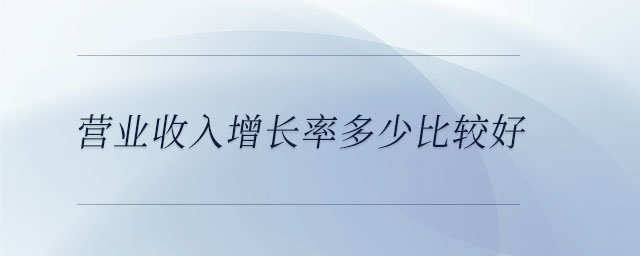 营业收入增长率多少比较好 营业收入增长率多少比较好