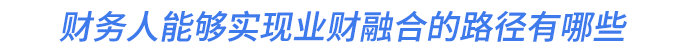 财务人能够实现业财融合的路径有哪些 财务人能够实现业财融合的路径有哪些