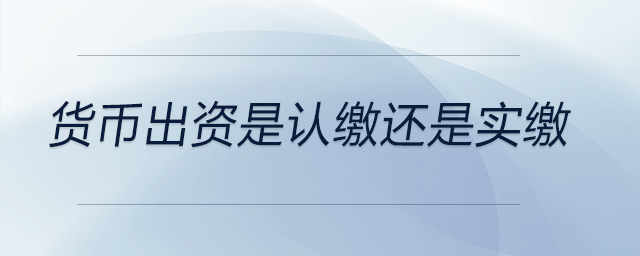 货币出资是认缴还是实缴 货币出资是认缴还是实缴