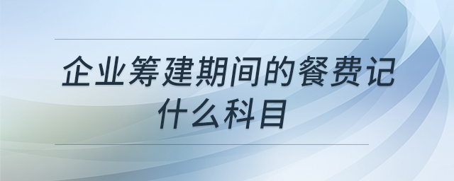 企业筹建期间的餐费记什么科目 企业筹建期间的餐费记什么科目
