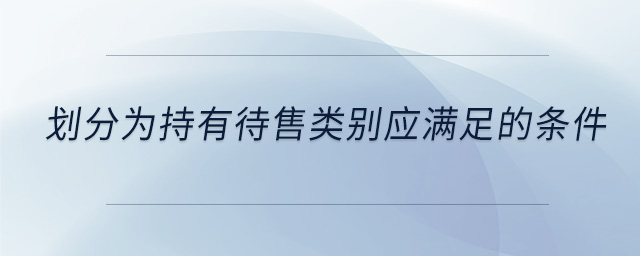 划分为持有待售类别应满足的条件 划分为持有待售类别应满足的条件