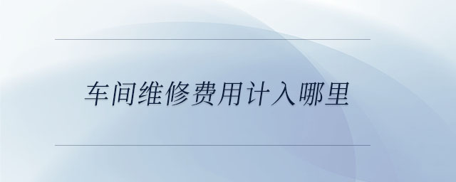 车间维修费用计入哪里 车间维修费用计入哪里