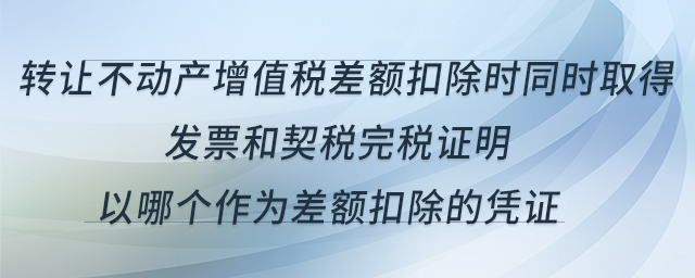 转让不动产增值税差额扣除时同时取得发票和契税完税证明,以哪个作为差额扣除的凭证 转让不动产增值税差额扣除时同时取得发票和契税完税证明,以哪个作为差额扣除的凭证