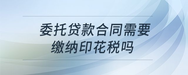 委托贷款合同需要缴纳印花税吗 委托贷款合同需要缴纳印花税吗