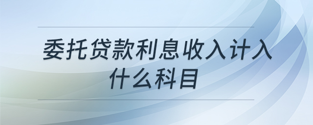 委托贷款利息收入计入什么科目 委托贷款利息收入计入什么科目