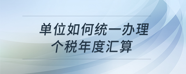 单位如何统一办理个税年度汇算
