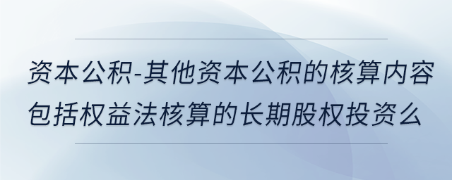 资本公积-其他资本公积的核算内容包括权益法核算的长期股权投资么 资本公积-其他资本公积的核算内容包括权益法核算的长期股权投资么
