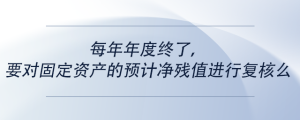 每年年度终了，要对固定资产的预计净残值进行复核么