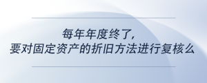 每年年度终了，要对固定资产的折旧方法进行复核么
