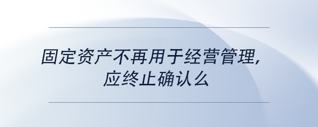 中级会计固定资产不再用于经营管理，应终止确认么