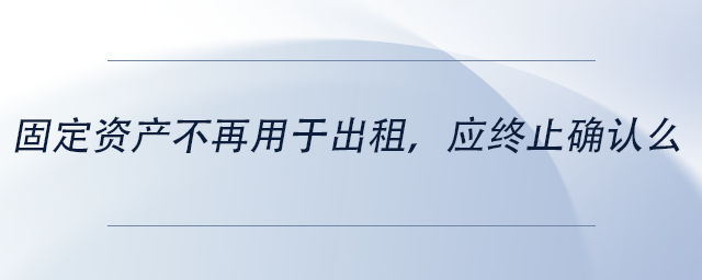 中级会计固定资产不再用于出租，应终止确认么
