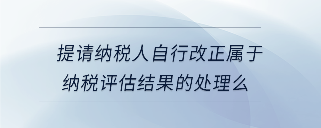 提请纳税人自行改正属于纳税评估结果的处理么 提请纳税人自行改正属于纳税评估结果的处理么