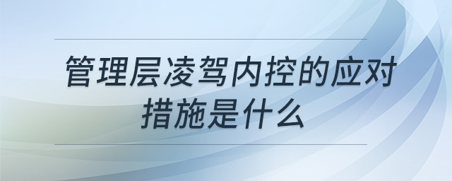 管理层凌驾内控的应对措施是什么 管理层凌驾内控的应对措施是什么