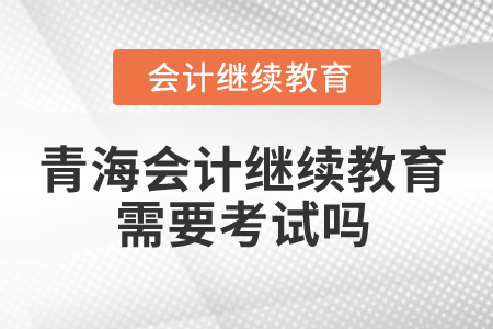 2025年青海会计继续教育需要考试吗? 2025年青海会计继续教育需要考试吗?