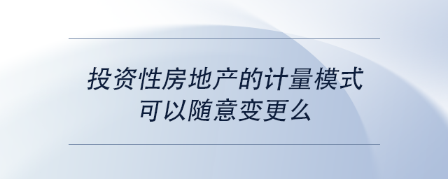中级会计投资性房地产的计量模式可以随意变更么
